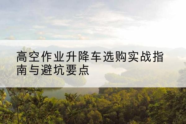 利辛升降车怎么选-高空作业升降车选购实战指南与避坑要点