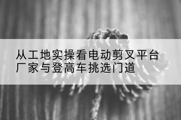 利辛电动剪叉升降平台厂家-从工地实操看电动剪叉平台厂家与登高车挑选门道