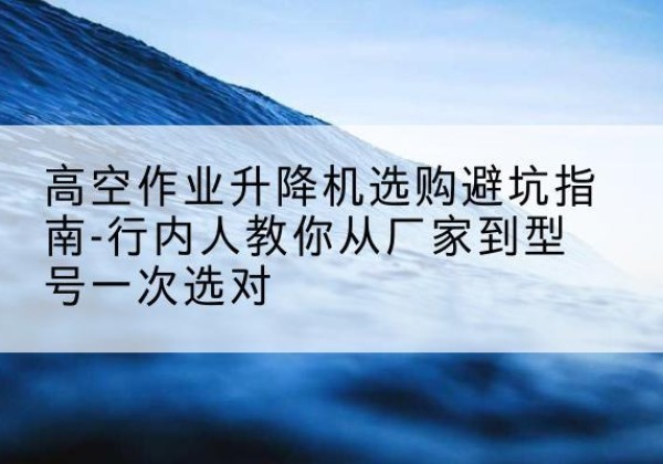 利辛升降平台厂家-高空作业升降机选购避坑指南-行内人教你从厂家到型号一次选对