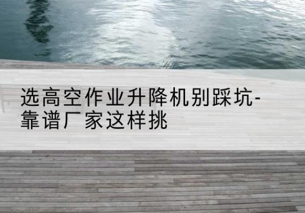 利辛剪叉式升降机厂家-选高空作业升降机别踩坑-靠谱厂家这样挑