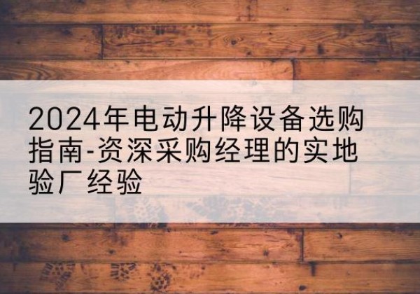 利辛电动剪叉升降平台厂家-2024年电动升降设备选购指南-资深采购经理的实地验厂经验