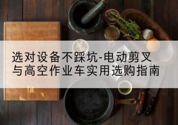 利辛电动剪叉升降平台怎么选-选对设备不踩坑-电动剪叉与高空作业车实用选购指南