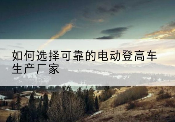 利辛电动登高车厂家-如何选择可靠的电动登高车生产厂家