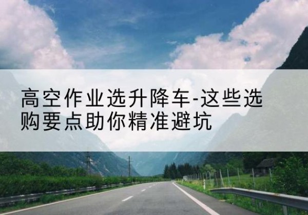 利辛升降车厂家-高空作业选升降车-这些选购要点助你*避坑