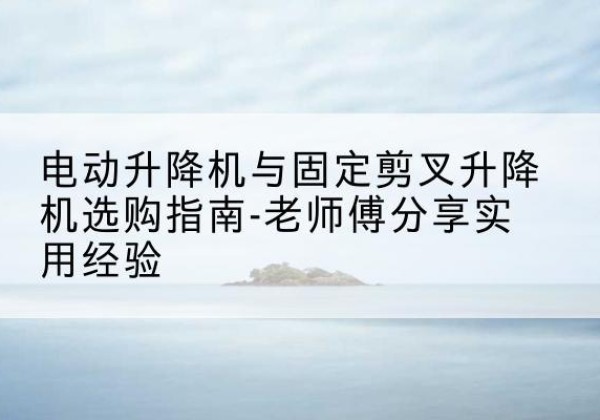 利辛电动升降机怎么选-电动升降机与固定剪叉升降机选购指南-老师傅分享实用经验