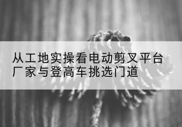 利辛电动剪叉升降平台厂家-从工地实操看电动剪叉平台厂家与登高车挑选门道