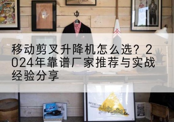 利辛升降平台厂家推荐-移动剪叉升降机怎么选？2024年靠谱厂家推荐与实战经验分享