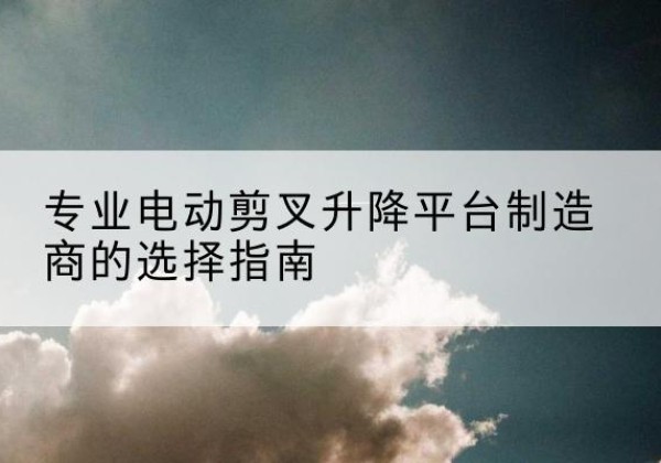 利辛电动剪叉升降平台厂家-专业电动剪叉升降平台制造商的选择指南